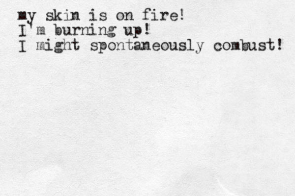 my skin is on fire! I'm burning up! I might spontaneously combust! 
