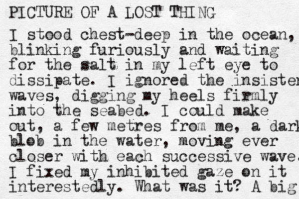 PICTURE OF A LOST THING I stood chest-deep in the ocean, blinking furiously and waiting for the salt in my left eye to dissipate. I ignored the insistent waves, digging my heels firmly into the seabed. I could make out, a few metres from me, a dark blob in the water, moving ever closer with each successive wave. I fixed my inhibited gaze on it interested ly. What was it? A big 