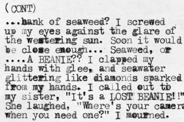 (CONT) ...b hank h of seaweed? I screeed w w up my eyes against the glare of the westering sun. Soon it would be close enough... Seaweed, or ....A BEANIE?? I clapped my hands with glee, and seawater glittering like diamonds sparked from my hands. I called out ti my sister, "It's a LOST BEANIE!!" " She laughed, "Where's your camera when you need one?" I mourned. o 