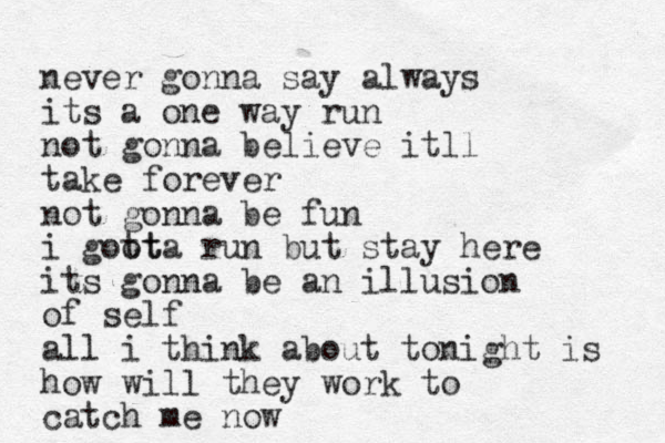 never gonna say always its a one way run not gonna believe itll take forever not gonna be fun i goot tta run but stay here its gonna be an illusion of self all i think about tonight is how will they work to catch me now