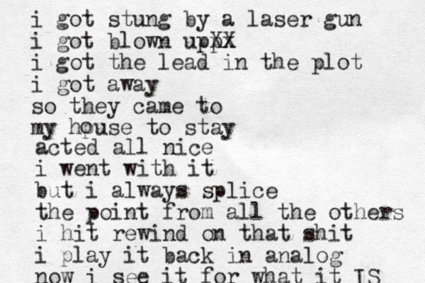 i got stung by a laser gun i got blown uppx XX i got the lead in the plot i got away so they came to my hpuse to stay o acted all nice i went with it but i always splice the point from all the others i hit rewind on that shit i play it back in analog now i see it for what it IS 