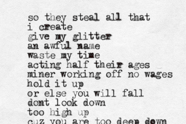 so they steal all that i create give my glitter an awful name waste my time act ing half their ages miner working off no wages hold it up or else you will fall dont look down too high up cuz you are too deep down 