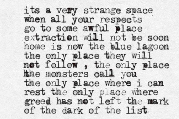 its a very strange space when all your respects go to some awful place extraction will not be soon home is now the blue lagoon the only place they will not follow , the only place h t the monsters call you the only place where i can rest the only place where greed has not left the mark of the dark of the list 