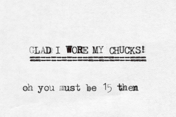 GLAD I WORE MY CHUCKS! ====================== oh you must be 15 then 