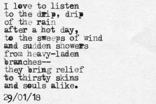 I love to listen to the drip, drip of the rain after a hot day, to the sweeps of wind and sudden showers from heavy-laden branches-- they bring relief to thirsty skins and souls alike. 29/01/18 