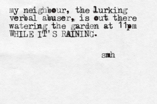 my neighbour, the lurking verbal abuser, is out there watering the garden at 11pm WHILE IT'S RAINING. smh 