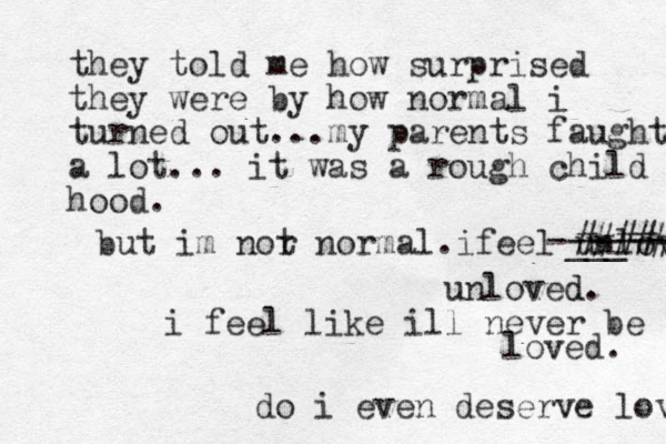 they told me how surprised they were by how normal i turned out...my parents faught a lot... it was a rough child hood hood. but im nor t normal . ifeel unloved ___ -------- ##### unloved d. i feel like ill never be loved. do i even deserve love 