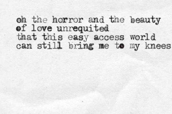 oh the horror and the beauty of love unrequited that this easy access world can still bring me to my knees 