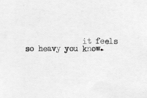 it feels so heavy you know.