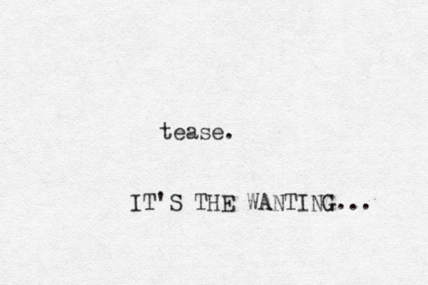 tease. IT'S THE WANTING... 
