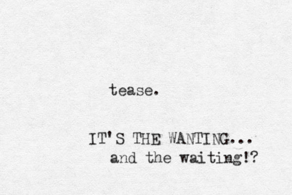 tease. IT'S THE WANTING... and the waiting!? 