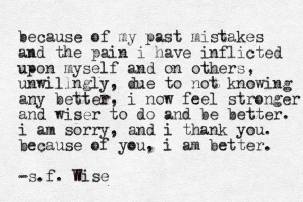 because of my past mistakes and the pain i have inflicted upon myself and on others, unwillngly, due to not knowing any better, i now feel stronger and wiser to do and be better. i am sorry, and i thank you. because of you, i am better. -s.f . Wise 