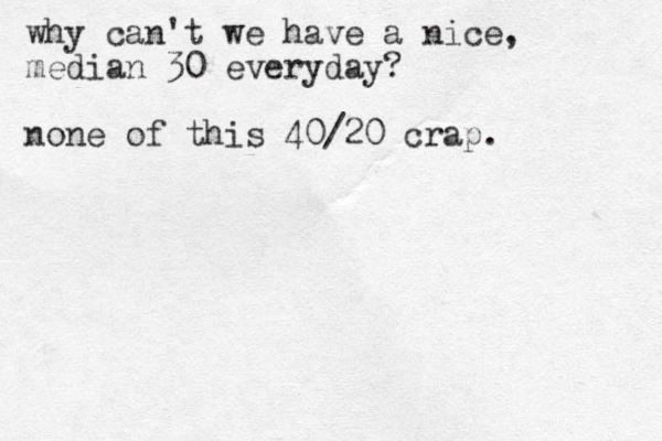 why can't we have a nice , median 30 everyday? none of this 40/20 crap.