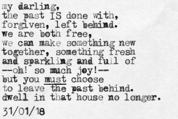 my darling, the past IS done with, forgiven, left behind. we are both free, we can make something new together, something fresh and sparkling and full of --oh! so much joy!-- but you must ____ choose to leave the past behind. dwell in that house no longer. 31/01/18