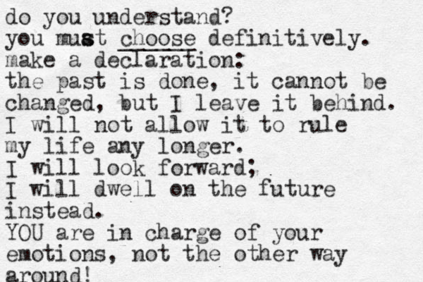 do you understand? you muat s s choose ______ definitively. make a declaration: the past is done, it cannot be changed, but I leave it behind. I will not allow it to rule my life any longer. I will look forward; I will dwell on the future instead. YOU are in charge of your emotions, not the other way around! 