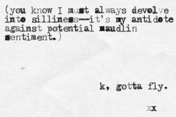 (you know I must always devolve into silliness--it's my antidote against potential maudlin sentiment.) k, gotta fly. xx 