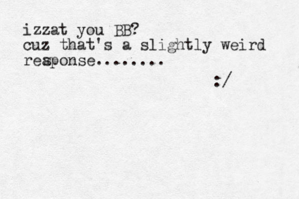izzat you BB? cuz that's a slightly weird reaponse........ :/ s