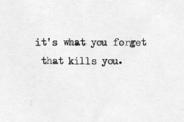 it's what you forget that kills you.