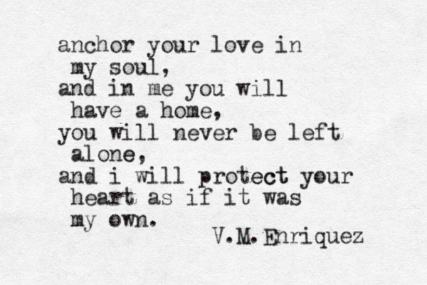 anchor your love in my soul, and in me you will have a home, you will never be left alone e, and i will protect ect your heart as if it was my own. V.M.Enriquez 