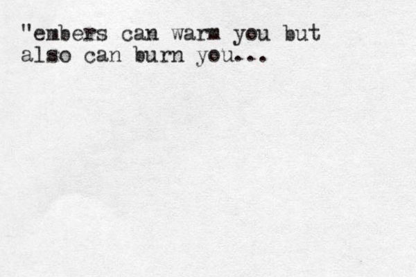 "embers can warm you but also can burn you... 