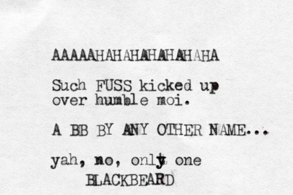 AAAAAHAHAHAHAHAHAHA Such FUSS kicked up over humble moi. A BB BY ANY OTHER NAME... yah, no, onlt y y one BLACKBEARD