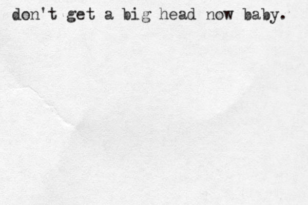 do n't get a big head now baby. 