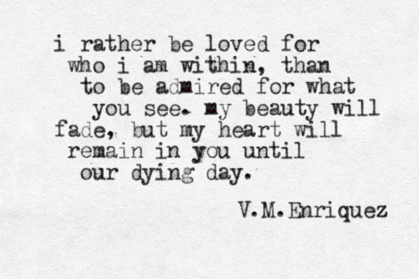 i rather be loved for who i am within, than to be admired for what you see. my beauty will fade, but my heart will remain in you until our dying day. V.M.Enriquez z 