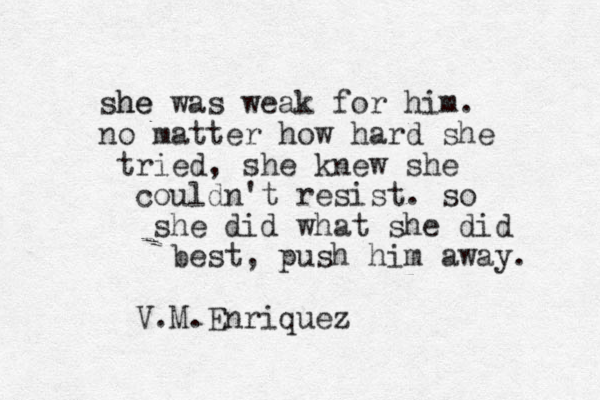 she he was weak for him. no matter how hard she tried, she knew she couldn't resist. so she did what she did best, push him away. V.M.Enriquez 