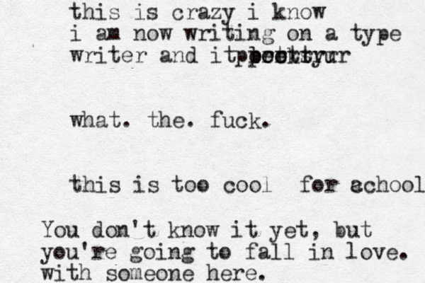 this is crazy i know i am now writing on a type writer and it looks prettyu poer trrrrr what. the. fuck. this is too cool for c achool You don't know it yet, but you're going to fall in love. with someone here.