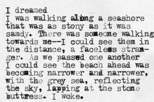 I dreamed I was walking aling o o o a seashore that was as stony as it was samdy. There was someone walking towards me--I could see them in the distance, a faceless stran- ger. As we passwd e ed one another I could see the beach ahead was becoming narrower and narrower, with the grey sea, reflecting the sky, lapping at the stone buttress. I woke.