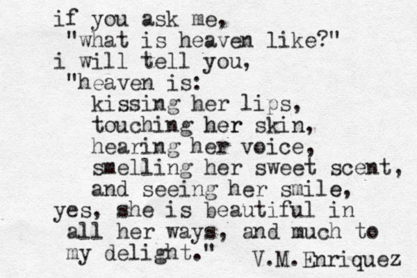 if you ask me, "what is heaven like?" i will tell you, "heaven is: kissing her lips, touching her her skin, hearing her voice, smelling her sweet scent, and seeing her smile e, yes, she is beautiful in all her ways, and much to my delight." V.M.Enriquez 