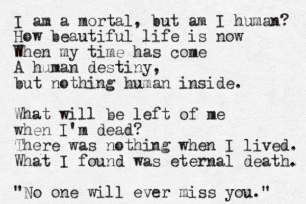I am a mortal, but am I human? How beautiful life is now When my time has come A human destiny, but nothing human inside. What will be left of me when I'm dead? There was nothing when I lived. What I found was eternal death. "No one will ever miss you." 
