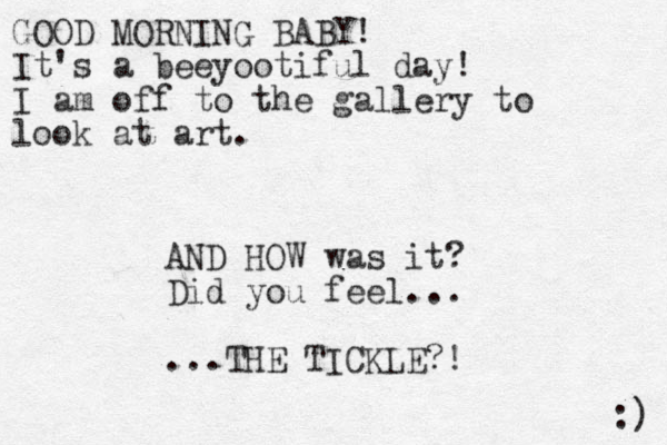 GOOD MORNING BABY! It's a beeyootiful day! I am off to the gallery to look at art. :) AND HOW was it? Did you feel... ...THE TICKLE?!