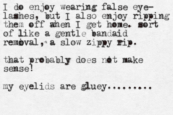 I do enjoy wearing false eye- lashes, but I also enjoy ripping them off a when I get home. sort of like a gentle bandaid remival o o , a slow zippy rip. that probably does nit o make sense! my eyelids are gluey......... 