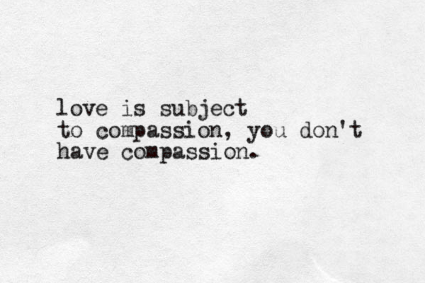 love is subject to compassion, you don't have compassion.