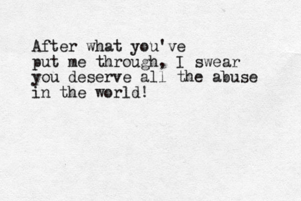 After what you've put me through, I swear you deserve all the abuse in the world!