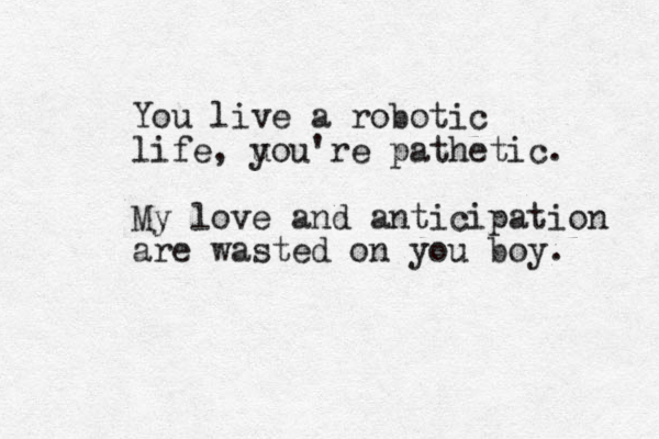You live a robotic life, u you're pathetic. My love and anticipation are wasted on you boy. 