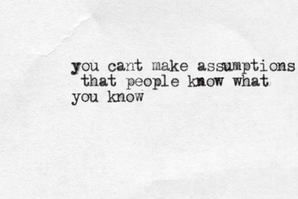 you cant make assumptions that people know what you know