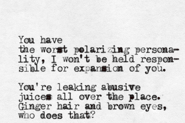 You have the worst polarizing persona- lity, I won't be held respon- sible for expansion of you. You're leaking abusive juices all over the place. Ginger hair and brown eyes, who does that?