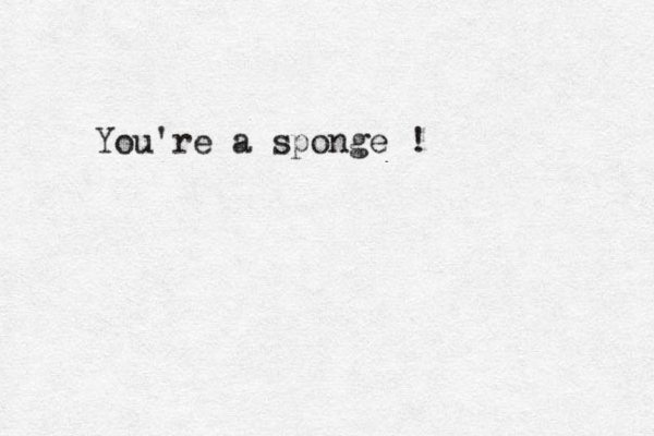 You're a sponge !