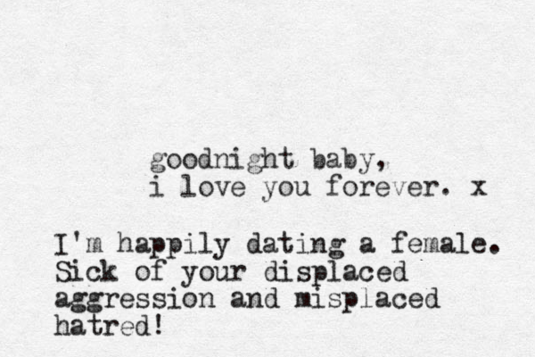 goodnight baby, i love you forever. x I'm happily dating a female. Sick of your displaced aggression and misplaced hatred!