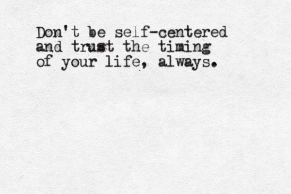 Don't be self-centered and trust the timing of your life, always.