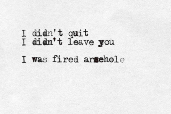 I didn't quit I didn't leave you I was fired arsehole