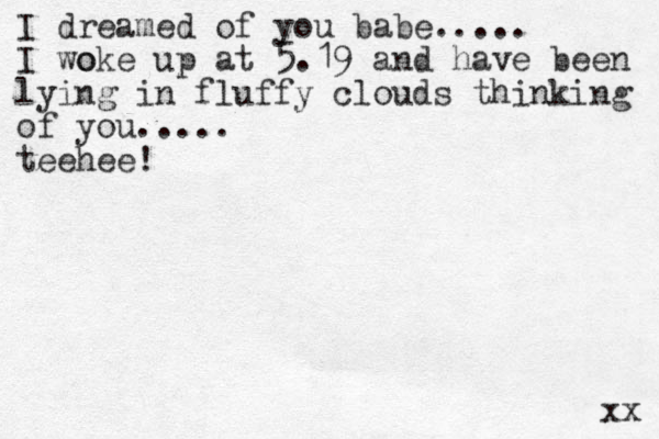 I dreamed of you babe..... I woke o up at 5.19 and have been lying in fluffy clouds thinking of you..... teehee! xx 
