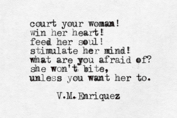 court your woman m ! win her heart! feed her soul! stimulate her mind! what are you afraid of? she won't bite, unless you want her to. V.M.Enriquez 