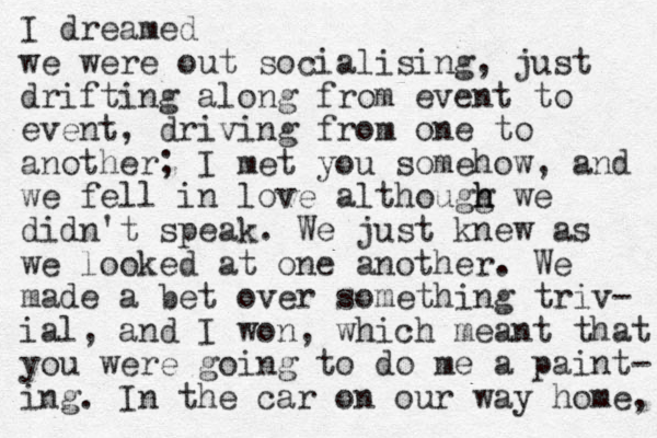 I dreamed we were out socialising, just drifting along from event to event, driving from one to another; I met you somehow, and we fell in love althougg h h we didn't speak. We just knew as we looked at one another. We made a bet over something triv- ial, and I won, which meant that you were going to do me a paint- ing. In the car on our way home, 