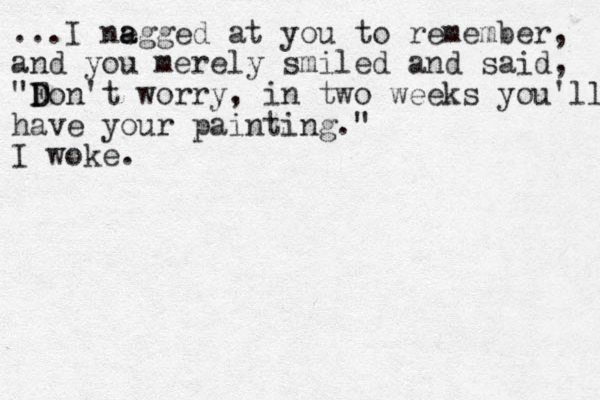 ...I negg a a ed at you to remember, and you merely smiled and said, "Fon D D 't worry, in two weeks you'll have your painting." I woke.