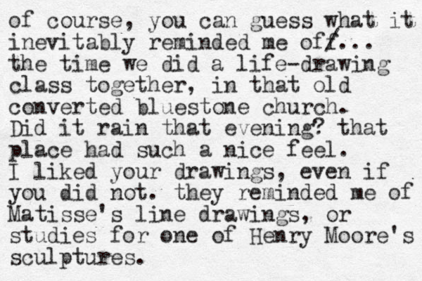 of course, you can guess what it inevitably reminded me off /... the time we did a life-drawing class together, in that old converted bluestone church. Did it rain that evening? that place had such a nice feel. I liked your drawings, even if you did not. they reminded me of Matisse's line drawings, or studies for one of Henry Moore's sculptures.