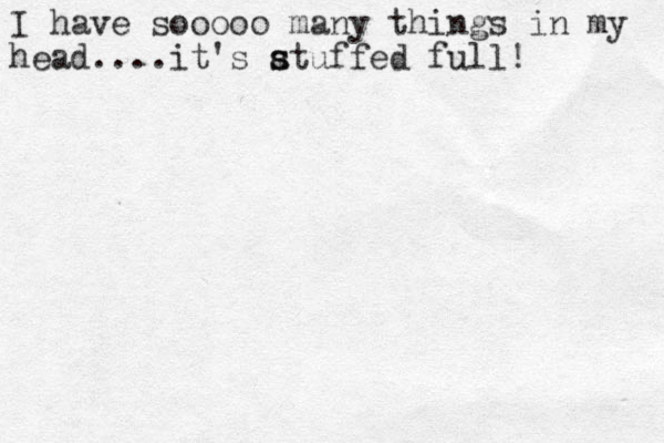 I have sooooo many things in my head....it's atuffed full! s s 