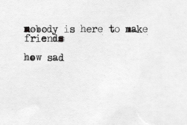 m nobody is here to make friends how sad 
